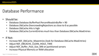 #domino2025
Page 9 / © 2018 IBM Corporation
Database Performance
• Should be:
• Database.Database.BufferPool.PercentReadsInBuffer > 90
• Database.DbCache.OvercrowdingRejections as close to 0 as possible
• Database.DbCache.Hits is high
• Database.DbCache.CurrentEntries much less than Database.DbCache.MaxEntries
• If Not:
• Increase NSF_DbCache_Maxentries (look for Database.DbCache.MaxEntries)
• Adjust NSF_DBCACHE_CLEAN_HOLD_TIME
• Adjust NSF_Buffer_Pool_Size_MB on partitioned servers
• Increase Physical Memory or RAM allocation
 