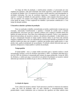 Ao longo da linha de produção, a matéria-prima caminha e é processada por uma
seqüência de operários, cada qual realizando uma tarefa específica. Cada operário a treinado
no método de trabalho, isto é, na maneira de executar a tarefa específica, para desempenhar as
atividades rotinizadas. Em caso de ocorrência imprevista, o ocupante deve procurar seu
superior. A relação de trabalho de cada operário e diádica: cada ocupante relaciona-se apenas
com seu superior. Os contatos com colegas relacionados com a tarefa são controlados para
evitar perda de tempo. O fluxo seqüencial do trabalho é previamente estabelecido e o seu
tempo de duração também.
5. Incentivos salariais e prêmios de produção
Uma vez analisado o trabalho, racionalizadas as tarefas e padronizado o tempo para sua
execução, selecionado Cientificamente o operário e treinado de acordo com o método
preestabelecido, resta fazer com que o operário colabore com a empresa e trabalhe dentro dos
padrões de tempo previstos. Para obter essa colaboração do operário, Taylor e seus seguidores
desenvolveram planos de incentivos salariais e de prêmios de produção. A idéia básica era a
de que a remuneração baseada no tempo (salário mensal, diário ou por hora) não estimula
ninguém a trabalhar mais e deve ser substituída por remuneração baseada na produção de cada
operário (salário por peça, por exemplo): o operário que produz pouco ganha pouco e o que
produz mais, ganha na proporção de sua produção. O estímulo salarial adicional para que os
operários ultrapassem o tempo-padrão é o prêmio de produção.
Tempo-padrão
O tempo-padrão - isto é, o tempo médio necessário para o operário realizar a tarefa
racionalizada constitui o nível de eficiência equivalente a 100%. A produção individual até o
nível de 100% de eficiência é remunerada pelo número de pegas produzidas. Acima de 100%
de eficiência, o salário por peça é acrescido de um prêmio de produção ou incentivo salarial
adicional que aumenta na medida em que se eleva a eficiência do operário.
A criação de riqueza
Com o plano de incentivo salarial, Taylor procurava conciliar os interesses da empresa
- obter um custo de produção cada vez mais reduzido e, conseqüentemente, maior
produtividade e maior rendimento com os interesses dos operários em obter salários mais
 