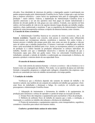 elevados. Essa identidade de interesses de patrões e empregados quanto à participação nos
ganhos proporcionados pela Administração Científica levou Taylor a julgar que o que era bom
para a empresa (eficiência = maior lucro) era igualmente bom para os empregados (maior
produção = maior salário). Todavia, a implantação da Administração Científica levou o
operário americano a ser um dos operários mais bem pagos do mundo industrializado e
detentor de elevado padrão de vida graças aos seus salários. Contudo, esse operário de bom
salário e de bom padrão de vida teve de suportar durante longas décadas um trabalho simples,
repetitivo, chato, padronizado e monótono. É que os engenheiros da Administração Científica
partiam de certas pressuposições errôneas a respeito da natureza humana, como veremos.
6. Conceito de homo economicus
A Administração Científica baseou-se no conceito de homo economicus, isto é, do
homem econômico. Segundo esse conceito, toda pessoa é concebida como influenciada
exclusivamente por recompensas salariais, econômicas e materiais. Em outros termos, o
homem procura o trabalho não porque gosta dele, mas como um meio de ganhar a vida por
meio do salário que o trabalho proporciona. O homem é motivado a trabalhar pelo medo da
fome e pela necessidade de dinheiro para viver. Assim, as recompensas salariais e os prêmios
de produção (e o salário baseado na produção) influenciam os esforços individuais do
trabalho, fazendo com que o trabalhador desenvolva o máximo de produção de que e
fisicamente capaz para obter um ganho maior. Uma vez selecionado Cientificamente o
trabalhador, ensinado o método de trabalho e condicionada sua remuneração à eficiência, ele
passaria a produzir o máximo dentro de sua capacidade física.
O conceito de homem econômico
Essa visão estreita da natureza humana - o homem econômico - não se limitava a ver o
homem como um empregado por dinheiro. Pior ainda: via no operário da época um individuo
limitado e mesquinho, preguiçoso e culpado pela vadiagem e desperdício das empresas e que
deveria ser controlado por meio do trabalho racionalizado e do tempo-padrão.
7. Condições de trabalho
Verificou-se que a eficiência depende não somente do método de trabalho e do
incentivo salarial, mas também de um conjunto de condições de trabalho que garantam o bem-
estar físico do trabalhador e diminuam a fadiga. As condições de trabalho que mais
preocuparam a Administração Científica foram:
1. Adequação de instrumentos e ferramentas de trabalho e de equipamentos de
produção para minimizar o esforço do operador e a perda de tempo na execução da tarefa.
2. Arranjo físico das máquinas e equipamentos para racionalizar o fluxo da produção.
3. Melhoria do ambiente físico de trabalho de maneira que o ruído, a ventilação, a
iluminação e o conforto no trabalho não reduzam a eficiência do trabalhador.
4. Projeto de instrumentos e equipamentos especiais, como transportadores, seguidores,
contadores e utensílios para reduzir movimentos inúteis.
Conforto e produtividade andam de mãos dadas
 
