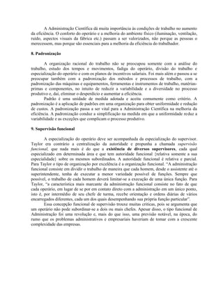A Administração Científica dá muita importância às condições de trabalho no aumento
da eficiência. O conforto do operário e a melhoria do ambiente físico (iluminação, ventilação,
ruído, aspectos visuais da fábrica etc.) passam a ser valorizados, não porque as pessoas o
merecessem, mas porque são essenciais para a melhoria da eficiência do trabalhador.
8. Padronização
A organização racional do trabalho não se preocupou somente com a análise do
trabalho, estudo dos tempos e movimentos, fadiga do operário, divisão do trabalho e
especialização do operário e com os planos de incentivos salariais. Foi mais além e passou a se
preocupar também com a padronização dos métodos e processos de trabalho, com a
padronização das máquinas e equipamentos, ferramentas e instrumentos de trabalho, matérias-
primas e componentes, no intuito de reduzir a variabilidade e a diversidade no processo
produtivo e, daí, eliminar o desperdício e aumentar a eficiência.
Padrão é uma unidade de medida adotada e aceita comumente como critério. A
padronização é a aplicação de padrões em uma organização para obter uniformidade e redução
de custos. A padronização passa a ser vital para a Administração Científica na melhoria da
eficiência. A padronização conduz a simplificação na medida em que a uniformidade reduz a
variabilidade e as exceções que complicam o processo produtivo.
9. Supervisão funcional
A especialização do operário deve ser acompanhada da especialização do supervisor.
Taylor era contrário a centralização da autoridade e propunha a chamada supervisão
funcional, que nada mais é do que a existência de diversos supervisores, cada qual
especializado em determinada área e que tem autoridade funcional {relativa somente a sua
especialidade} sobre os mesmos subordinados. A autoridade funcional é relativa e parcial.
Para Taylor o tipo de organização por excelência é a organização funcional. “A administração
funcional consiste em dividir o trabalho de maneira que cada homem, desde o assistente até o
superintendente, tenha de executar a menor variedade possível de funções. Sempre que
possível, o trabalho de cada homem deverá limitar-se a execução de uma única função. Para
Taylor, “a característica mais marcante da administração funcional consiste no fato de que
cada operário, em lugar de se por em contato direto com a administração em um único ponto,
isto é, por intermédio de seu chefe de turma, recebe orientação e ordens diárias de vários
encarregados diferentes, cada um dos quais desempenhando sua própria função particular”.
Essa concepção funcional de supervisão trouxe muitas criticas, pois se argumenta que
um operário não pode subordinar-se a dois ou mais chefes. Apesar disso, o tipo funcional de
Administração foi uma revolução e, mais do que isso, uma previsão notável, na época, do
rumo que os problemas administrativos e empresariais haveriam de tomar com a crescente
complexidade das empresas.
 