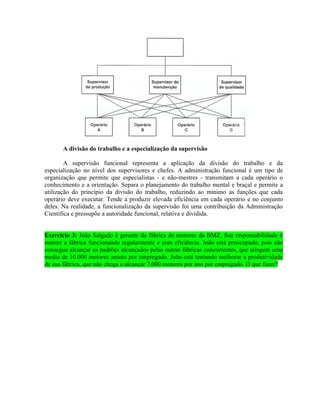 A divisão do trabalho e a especialização da supervisão
A supervisão funcional representa a aplicação da divisão do trabalho e da
especialização no nível dos supervisores e chefes. A administração funcional é um tipo de
organização que permite que especialistas - e não-mestres - transmitam a cada operário o
conhecimento e a orientação. Separa o planejamento do trabalho mental e braçal e permite a
utilização do princípio da divisão do trabalho, reduzindo ao mínimo as funções que cada
operário deve executar. Tende a produzir elevada eficiência em cada operário e no conjunto
deles. Na realidade, a funcionalização da supervisão foi uma contribuição da Administração
Científica e pressupõe a autoridade funcional, relativa e dividida.
Exercício 3: João Salgado é gerente da fábrica de motores da BMZ. Sua responsabilidade é
manter a fábrica funcionando regularmente e com eficiência. João está preocupado, pois não
consegue alcançar os padrões alcançados pelas outras fábricas concorrentes, que atingem uma
media de 10.000 motores anuais por empregado. João está tentando melhorar a produtividade
de sua fábrica, que não chega a alcançar 7.000 motores por ano por empregado. O que fazer?
 