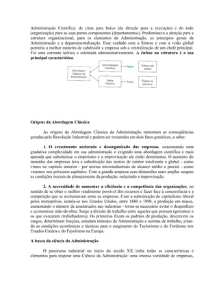 Administração Científica: de cima para baixo (da direção para a execução) e do todo
(organização) para as suas partes componentes (departamentos). Predominava a atenção para a
estrutura organizacional, para os elementos da Administração, os princípios gerais da
Administração e a departamentalização. Esse cuidado com a Síntese e com a visão global
permitia a melhor maneira de subdividir a empresa sob a centralização de um chefe principal.
Foi uma corrente teórica e orientada administrativamente. A ênfase na estrutura é a sua
principal característica.
Origens da Abordagem Clássica
As origens da Abordagem Clássica da Administração remontam as conseqüências
geradas pela Revolução Industrial e podem ser resumidas em dois fatos genéricos, a saber:
1. O crescimento acelerado e desorganizado das empresas, ocasionando uma
gradativa complexidade em sua administração e exigindo uma abordagem científica e mais
apurada que substituísse o empirismo e a improvisação até então dominantes. O aumento do
tamanho das empresas leva a substituição das teorias de caráter totalizante e global - como
vimos no capítulo anterior - por teorias microindustriais de alcance médio e parcial - como
veremos nos próximos capítulos. Com a grande empresa com dimensões mais amplas surgem
as condições iniciais de planejamento da produção, reduzindo a improvisação.
2. A necessidade de aumentar a eficiência e a competência das organizações, no
sentido de se obter o melhor rendimento possível dos recursos e fazer face à concorrência e a
competição que se avolumavam entre as empresas. Com a substituição do capitalismo liberal
pelos monopólios, instala-se nos Estados Unidos, entre 1880 e 1890, a produção em massa,
aumentando o número de assalariados nas indústrias - torna-se necessário evitar o desperdício
e economizar mão-de-obra. Surge a divisão de trabalho entre aqueles que pensam (gerentes) e
os que executam (trabalhadores). Os primeiros fixam os padrões de produção, descrevem os
cargos, determinam funções, estudam métodos de Administração e normas de trabalho, crian-
do as condições econômicas e técnicas para o surgimento do Taylorismo e do Fordismo nos
Estados Unidos e do Fayolismo na Europa.
A busca da ciência da Administração
O panorama industrial no inicio do século XX tinha todas as características e
elementos para inspirar uma Ciência da Administração: uma imensa variedade de empresas,
 