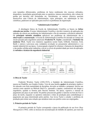 com tamanhos diferenciados, problemas de baixo rendimento dos recursos utilizados,
desperdício, insatisfação generalizada entre os operários, intensa concorrência, alto volume de
perdas por decisões mal formuladas etc. Inicialmente, os autores clássicos queriam
desenvolver uma Ciência da Administração, cujos princípios, em substituição as leis
científicas, pudessem ser aplicados para resolver os problemas da organização.
“Administração Científica”
A abordagem básica da Escola da Administração Científica se baseia na ênfase
colocada nas tarefas. O nome Administração Científica e devido à tentativa de aplicação dos
métodos da ciência aos problemas da Administração a fim de aumentar a eficiência industrial.
Os principais métodos científicos aplicáveis aos problemas da Administração são a
observação e a mensuração. A Escola da Administração Científica foi iniciada no começo do
século passado pelo engenheiro americano Frederick W. Taylor, considerado o fundador da
moderna TGA. Taylor teve inúmeros seguidores (como Gantt, Gilbreth, Emerson, Ford,
Barth e outros) e provocou uma verdadeira revolução no pensamento administrativo e no
mundo industrial de sua época. A preocupação original foi eliminar o fantasma do desperdício
e das perdas sofridas pelas indústrias e elevar os níveis de produtividade por meio da aplicação
de métodos e técnicas da engenharia industrial.
A Obra de Taylor
Frederick Winslow Taylor (1856-1915), o fundador da Administração Científica,
nasceu na Filadélfia, nos Estados Unidos. Veio de uma família quaker de princípios rígidos e
foi educado com forte mentalidade de disciplina, devoção ao trabalho e poupança. Iniciou sua
carreira como operário na Midvale Steel Co., passando a capataz, contramestre até chegar a
engenheiro, quando se formou pelo Stevens Institute. Na época, vigorava o sistema de
pagamento por peça ou por tarefa. Os patrões procuravam ganhar o máximo na hora de fixar o
preço da tarefa, enquanto os operários reduziam o ritmo de produção para contrabalançar o
pagamento por peça determinado pelos patrões. Isso levou Taylor a estudar o problema de
produção para tentar uma solução que atendesse tanto aos patrões como aos empregados.
1. Primeiro período de Taylor
O primeiro período de Taylor corresponde a época da publicação de seu livro Shop
Management (1903), sobre as técnicas de racionalização do trabalho do operário, por meio do
 