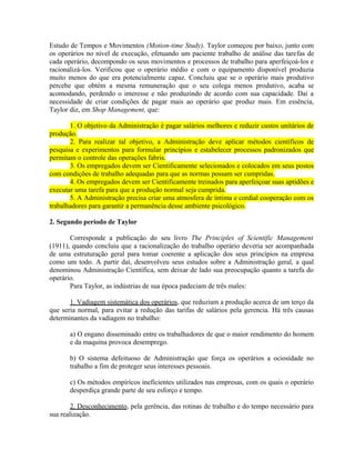 Estudo de Tempos e Movimentos (Motion-time Study). Taylor começou por baixo, junto com
os operários no nível de execução, efetuando um paciente trabalho de análise das tarefas de
cada operário, decompondo os seus movimentos e processos de trabalho para aperfeiçoá-los e
racionalizá-los. Verificou que o operário médio e com o equipamento disponível produzia
muito menos do que era potencialmente capaz. Concluiu que se o operário mais produtivo
percebe que obtém a mesma remuneração que o seu colega menos produtivo, acaba se
acomodando, perdendo o interesse e não produzindo de acordo com sua capacidade. Daí a
necessidade de criar condições de pagar mais ao operário que produz mais. Em essência,
Taylor diz, em Shop Management, que:
1. O objetivo da Administração é pagar salários melhores e reduzir custos unitários de
produção.
2. Para realizar tal objetivo, a Administração deve aplicar métodos científicos de
pesquisa e experimentos para formular princípios e estabelecer processos padronizados que
permitam o controle das operações fabris.
3. Os empregados devem ser Cientificamente selecionados e colocados em seus postos
com condições de trabalho adequadas para que as normas possam ser cumpridas.
4. Os empregados devem ser Cientificamente treinados para aperfeiçoar suas aptidões e
executar uma tarefa para que a produção normal seja cumprida.
5. A Administração precisa criar uma atmosfera de íntima e cordial cooperação com os
trabalhadores para garantir a permanência desse ambiente psicológico.
2. Segundo período de Taylor
Corresponde a publicação do seu livro The Principles of Scientific Management
(1911), quando concluiu que a racionalização do trabalho operário deveria ser acompanhada
de uma estruturação geral para tomar coerente a aplicação dos seus princípios na empresa
como um todo. A partir daí, desenvolveu seus estudos sobre a Administração geral, a qual
denominou Administração Científica, sem deixar de lado sua preocupação quanto a tarefa do
operário.
Para Taylor, as indústrias de sua época padeciam de três males:
1. Vadiagem sistemática dos operários, que reduziam a produção acerca de um terço da
que seria normal, para evitar a redução das tarifas de salários pela gerencia. Há três causas
determinantes da vadiagem no trabalho:
a) O engano disseminado entre os trabalhadores de que o maior rendimento do homem
e da maquina provoca desemprego.
b) O sistema defeituoso de Administração que força os operários a ociosidade no
trabalho a fim de proteger seus interesses pessoais.
c) Os métodos empíricos ineficientes utilizados nas empresas, com os quais o operário
desperdiça grande parte de seu esforço e tempo.
2. Desconhecimento, pela gerência, das rotinas de trabalho e do tempo necessário para
sua realização.
 