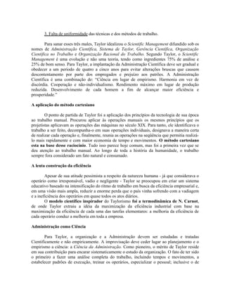 3. Falta de uniformidade das técnicas e dos métodos de trabalho.
Para sanar esses três males, Taylor idealizou o Scientific Management difundido sob os
nomes de Administração Científica, Sistema de Taylor, Gerência Científica, Organização
Científica no Trabalho e Organização Racional do Trabalho. Segundo Taylor, o Scientific
Management é uma evolução e não uma teoria, tendo como ingredientes 75% de análise e
25% de bom senso. Para Taylor, a implantação da Administração Científica deve ser gradual e
obedecer a um período de quatro a cinco anos para evitar alterações bruscas que causem
descontentamento por parte dos empregados e prejuízo aos patrões. A Administração
Científica é uma combinação de: “Ciência em lugar de empirismo. Harmonia em vez de
discórdia. Cooperação e não-individualismo. Rendimento máximo em lugar de produção
reduzida. Desenvolvimento de cada homem a fim de alcançar maior eficiência e
prosperidade.”
A aplicação do método cartesiano
O ponto de partida de Taylor foi a aplicação dos princípios da tecnologia de sua época
ao trabalho manual. Procurou aplicar às operações manuais os mesmos princípios que os
projetistas aplicavam as operações das máquinas no século XIX. Para tanto, ele identificava o
trabalho a ser feito, decompunha-o em suas operações individuais, designava a maneira certa
de realizar cada operação e, finalmente, reunia as operações na seqüência que permitia realizá-
lo mais rapidamente e com maior economia de tempo e movimentos. O método cartesiano
esta na base desse raciocínio. Tudo isso parece hoje comum, mas foi a primeira vez que se
deu atenção ao trabalho manual. Ao longo de toda a história da humanidade, o trabalho
sempre fora considerado um fato natural e consumado.
A lenta construção da eficiência
Apesar de sua atitude pessimista a respeito da natureza humana - já que considerava o
operário como irresponsável, vadio e negligente - Taylor se preocupou em criar um sistema
educativo baseado na intensificação do ritmo de trabalho em busca da eficiência empresarial e,
em uma visão mais ampla, reduzir a enorme perda que o país vinha sofrendo com a vadiagem
e a ineficiência dos operários em quase todos os atos diários.
O modelo científico inspirador do Taylorismo foi a termodinâmica de N. Carnot,
de onde Taylor extraiu a idéia da maximização da eficiência industrial com base na
maximização da eficiência de cada uma das tarefas elementares: a melhoria da eficiência de
cada operário conduz a melhoria em toda a empresa.
Administração como Ciência
Para Taylor, a organização e a Administração devem ser estudadas e tratadas
Cientificamente e não empiricamente. A improvisação deve ceder lugar ao planejamento e o
empirismo a ciência: a Ciência da Administração. Como pioneiro, o mérito de Taylor reside
em sua contribuição para encarar sistematicamente o estudo da organização. O fato de ter sido
o primeiro a fazer uma análise completa do trabalho, incluindo tempos e movimentos, a
estabelecer padrões de execução, treinar os operários, especializar o pessoal; inclusive o de
 