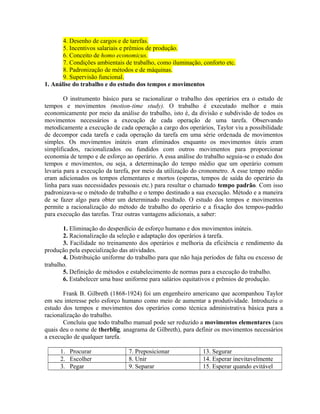4. Desenho de cargos e de tarefas.
5. Incentivos salariais e prêmios de produção.
6. Conceito de homo economicus.
7. Condições ambientais de trabalho, como iluminação, conforto etc.
8. Padronização de métodos e de máquinas.
9. Supervisão funcional.
1. Análise do trabalho e do estudo dos tempos e movimentos
O instrumento básico para se racionalizar o trabalho dos operários era o estudo de
tempos e movimentos (motion-time study). O trabalho é executado melhor e mais
economicamente por meio da análise do trabalho, isto é, da divisão e subdivisão de todos os
movimentos necessários a execução de cada operação de uma tarefa. Observando
metodicamente a execução de cada operação a cargo dos operários, Taylor viu a possibilidade
de decompor cada tarefa e cada operação da tarefa em uma série ordenada de movimentos
simples. Os movimentos inúteis eram eliminados enquanto os movimentos úteis eram
simplificados, racionalizados ou fundidos com outros movimentos para proporcionar
economia de tempo e de esforço ao operário. A essa análise do trabalho seguia-se o estudo dos
tempos e movimentos, ou seja, a determinação do tempo médio que um operário comum
levaria para a execução da tarefa, por meio da utilização do cronometro. A esse tempo médio
eram adicionados os tempos elementares e mortos (esperas, tempos de saída do operário da
linha para suas necessidades pessoais etc.) para resultar o chamado tempo padrão. Com isso
padronizava-se o método de trabalho e o tempo destinado a sua execução. Método e a maneira
de se fazer algo para obter um determinado resultado. O estudo dos tempos e movimentos
permite a racionalização do método de trabalho do operário e a fixação dos tempos-padrão
para execução das tarefas. Traz outras vantagens adicionais, a saber:
1. Eliminação do desperdício de esforço humano e dos movimentos inúteis.
2. Racionalização da seleção e adaptação dos operários à tarefa.
3. Facilidade no treinamento dos operários e melhoria da eficiência e rendimento da
produção pela especialização das atividades.
4. Distribuição uniforme do trabalho para que não haja períodos de falta ou excesso de
trabalho.
5. Definição de métodos e estabelecimento de normas para a execução do trabalho.
6. Estabelecer uma base uniforme para salários equitativos e prêmios de produção.
Frank B. Gilbreth (1868-1924) foi um engenheiro americano que acompanhou Taylor
em seu interesse pelo esforço humano como meio de aumentar a produtividade. Introduziu o
estudo dos tempos e movimentos dos operários como técnica administrativa básica para a
racionalização do trabalho.
Concluiu que todo trabalho manual pode ser reduzido a movimentos elementares (aos
quais deu o nome de therblig, anagrama de Gilbreth), para definir os movimentos necessários
a execução de qualquer tarefa.
1. Procurar 7. Preposicionar 13. Segurar
2. Escolher 8. Unir 14. Esperar inevitavelmente
3. Pegar 9. Separar 15. Esperar quando evitável
 