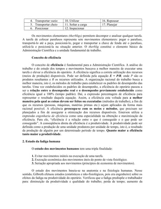 4. Transportar vazio 10. Utilizar 16. Repousar
5. Transportar cheio 11. Soltar a carga 17. Planejar
6. Posicionar 12. Inspecionar
Os movimentos elementares (therbligs) permitem decompor e analisar qualquer tarefa.
A tarefa de colocar parafusos representa sete movimentos elementares: pegar o parafuso,
transportá-lo até a peça, posicioná-lo, pegar e transportar a chave de fenda até o parafuso,
utilizá-la e posicioná-la na situação anterior. O therblig constitui o elemento básico da
Administração Científica e a unidade fundamental de trabalho.
Conceito de eficiência
O conceito de eficiência é fundamental para a Administração Científica. A análise do
trabalho e do estudo dos tempos e movimentos buscava a melhor maneira de executar uma
tarefa e elevar a eficiência do operário. A eficiência significa a correta utilização dos recursos
(meios de produção) disponíveis. Pode ser definida pela equação E = P/R, onde P são os
produtos resultantes e R os recursos utilizados. A organização racional do trabalho busca a
melhor maneira, isto é, os métodos de trabalho para estabelecer os padrões de desempenho das
tarefas. Uma vez estabelecidos os padrões de desempenho, a eficiência do operário passou a
ser a relação entre o desempenho real e o desempenho previamente estabelecido como
eficiência igual a 100% (tempo padrão). Daí, a expressão percentagem de eficiência para
representar o resultado daquela equação. Assim, a eficiência esta voltada para a melhor
maneira pela qual as coisas devem ser feitas ou executadas (métodos de trabalho), a fim de
que os recursos (pessoas, máquinas, matérias primas etc.) sejam aplicados da forma mais
racional possível. A eficiência preocupa-se com os meios e métodos, que precisam ser
planejados a fim de assegurar a otimização dos recursos disponíveis. Emerson utiliza a
expressão engenharia de eficiência como uma especialidade na obtenção e maximização da
eficiência. Para ele, “eficiência é a relação entre o que é conseguido e o que pode ser
conseguido”. A conseqüência direta da eficiência é a produtividade. A produtividade pode ser
definida como a produção de uma unidade produtora por unidade de tempo, isto é, a resultado
da produção de alguém por um determinado período de tempo. Quanto maior a eficiência
tanto maior a produtividade.
2. Estudo da fadiga humana
O estudo dos movimentos humanos tem uma tripla finalidade:
1. Evitar movimentos inúteis na execução de uma tarefa.
2. Execução econômica dos movimentos úteis do ponto de vista fisiológico.
3. Seriação apropriada aos movimentos (princípios de economia de movimentos).
O estudo dos movimentos baseia-se na anatomia e na fisiologia humanas. Nesse
sentido, Gilbreth efetuou estudos (estatísticos e não-fisiológicos, pois era engenheiro) sobre os
efeitos da fadiga na produtividade do operário. Verificou que a fadiga predispõe o trabalhador
para: diminuição da produtividade e qualidade do trabalho; perda de tempo; aumento da
 