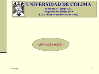 10/01/2023 1
UNIVERSIDAD DE COLIMA
Bachillerato Técnico No. 1
Programa Académico 2010
L.A.E Óscar Armando Cuevas López
ADMINISTRACIÓN I
 
