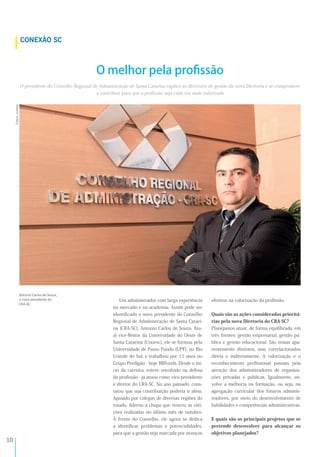 !*
O presidente do Conselho Regional de Administração de Santa Catarina explica as diretrizes de gestão da nova Diretoria e se compromete
a contribuir para que a proﬁssão seja cada vez mais valorizada
Um administrador com larga experiência
no mercado e na academia. Assim pode ser
identiﬁcado o novo presidente do Conselho
Regional de Administração de Santa Catari-
na (CRA-SC), Antonio Carlos de Souza. Atu-
al vice-Reitor da Universidade do Oeste de
Santa Catarina (Unoesc), ele se formou pela
Universidade de Passo Fundo (UPF), no Rio
Grande do Sul, e trabalhou por 15 anos no
Grupo Perdigão - hoje BRFoods. Desde o iní-
cio da carreira, esteve envolvido na defesa
da proﬁssão - já atuou como vice-presidente
e diretor do CRA-SC. No ano passado, cons-
tatou que sua contribuição poderia ir além.
Apoiado por colegas de diversas regiões do
estado, liderou a chapa que venceu as elei-
ções realizadas no último mês de outubro.
À frente do Conselho, ele agora se dedica
a identiﬁcar problemas e potencialidades,
para que a gestão seja marcada por avanços
efetivos na valorização da proﬁssão.
Quais são as ações consideradas prioritá-
rias pela nova Diretoria do CRA-SC?
Planejamos atuar, de forma equilibrada, em
três frentes: gestão empresarial, gestão pú-
blica e gestão educacional. São temas apa-
rentemente distintos, mas correlacionados
direta e indiretamente. A valorização e o
reconhecimento proﬁssional passam pela
atenção dos administradores de organiza-
ções privadas e públicas. Igualmente, en-
volve a melhoria na formação, ou seja, na
agregação curricular dos futuros adminis-
tradores, por meio do desenvolvimento de
habilidades e competências administrativas.
E quais são os principais projetos que se
pretende desenvolver para alcançar os
objetivos planejados?
O melhor pela proﬁssão
;<'(=5>#=*%'
A<)8%?<$2A
 