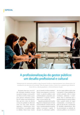 !"
Em janeiro deste ano, cerca de 5
mil municípios brasileiros tiveram
sua gestão entregue a novos prefei-
tos, eleitos em 2012. Desde a posse,
esses gestores enfrentam os desa-
ﬁos de conduzir uma instituição pú-
blica, que tem o dever de oferecer
serviços de qualidade em diferentes
áreas, tais como saúde, educação,
segurança e infraestrutura, levan-
do benefícios a um público amplo:
os cidadãos. Diante desse cenário,
que se estende às esferas estadual e
federal, uma pergunta se torna ine-
vitável: os gestores públicos estão
proﬁssionalmente preparados para
administrar? A resposta é preocu-
pante: em sua maioria, não.
SegundoopresidentedoConselho
Regional de Administração de Santa
Catarina (CRA-SC), Antonio Carlos de
Souza, a proﬁssionalização da gestão
pública é necessária e urgente. A
alocação de proﬁssionais qualiﬁca-
dos nos cargos públicos pode evitar
a má gestão e a baixa qualidade dos
serviços prestados, além de danos
econômicos, ambientais e sociais ,
aﬁrma. Entre os obstáculos para a
proﬁssionalização da gestão pública
estão o grande número de cargos
comissionados, a terceirização irre-
gular de mão de obra, a privatização
de atividades administrativas, além
da procrastinação na realização de
concursos públicos e as restrições à
Administração de instituições públicas exige formação focada no comprometimento com a democracia e no
atendimento aos interesses da sociedade. Falta de preparo técnico e teórico leva a prejuízos que afetam de
forma direta a vida da população e o desenvolvimento do país
82-8A&!=
!"#$$%&'$()*
A proﬁssionalização do gestor público:
um desaﬁo proﬁssional e cultural
 
