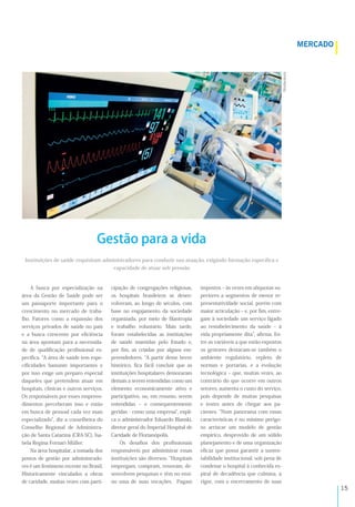 !%
A busca por especialização na
área da Gestão de Saúde pode ser
um passaporte importante para o
crescimento no mercado de traba-
lho. Fatores como a expansão dos
serviços privados de saúde no país
e a busca crescente por eﬁciência
na área apontam para a necessida-
de de qualiﬁcação proﬁssional es-
pecíﬁca. A área de saúde tem espe-
ciﬁcidades bastante importantes e
por isso exige um preparo especial
daqueles que pretendem atuar em
hospitais, clínicas e outros serviços.
Os responsáveis por esses empreen-
dimentos perceberam isso e estão
em busca de pessoal cada vez mais
especializado , diz a conselheira do
Conselho Regional de Administra-
ção de Santa Catarina (CRA-SC), Isa-
bela Regina Fornari Müller.
Na área hospitalar, a tomada dos
postos de gestão por administrado-
res é um fenômeno recente no Brasil.
Historicamente vinculados a obras
de caridade, muitas vezes com parti-
cipação de congregações religiosas,
os hospitais brasileiros se desen-
volveram, ao longo de séculos, com
base no engajamento da sociedade
organizada, por meio de ﬁlantropia
e trabalho voluntário. Mais tarde,
foram estabelecidas as instituições
de saúde mantidas pelo Estado e,
por ﬁm, as criadas por alguns em-
preendedores. A partir desse breve
histórico, ﬁca fácil concluir que as
instituições hospitalares demoraram
demais a serem entendidas como um
elemento economicamente ativo e
participativo, ou, em resumo, serem
entendidas ‒ e consequentemente
geridas - como uma empresa , expli-
ca o administrador Eduardo Blanski,
diretor geral do Imperial Hospital de
Caridade de Florianópolis.
Os desaﬁos dos proﬁssionais
responsáveis por administrar essas
instituições são diversos. Hospitais
empregam, compram, renovam, de-
senvolvem pesquisas e têm no ensi-
no uma de suas vocações. Pagam
impostos ‒ às vezes em alíquotas su-
periores a segmentos de menor re-
presentatividade social, porém com
maior articulação ‒ e, por ﬁm, entre-
gam à sociedade um serviço ligado
ao restabelecimento da saúde ‒ à
vida propriamente dita , aﬁrma. En-
tre as variáveis a que estão expostos
os gestores destacam-se também o
ambiente regulatório, repleto de
normas e portarias, e a evolução
tecnológica ‒ que, muitas vezes, ao
contrário do que ocorre em outros
setores, aumenta o custo do serviço,
pois depende de muitas pesquisas
e testes antes de chegar aos pa-
cientes. Num panorama com essas
características é no mínimo perigo-
so arriscar um modelo de gestão
empírico, desprovido de um sólido
planejamento e de uma organização
eﬁcaz que possa garantir a susten-
tabilidade institucional, sob pena de
condenar o hospital à conhecida es-
piral de decadência que culmina, a
rigor, com o encerramento de suas
Instituições de saúde requisitam administradores para conduzir sua atuação, exigindo formação especíﬁca e
capacidade de atuar sob pressão
!"#$$%&'$()*
Gestão para a vida
R8:A!9<
 
