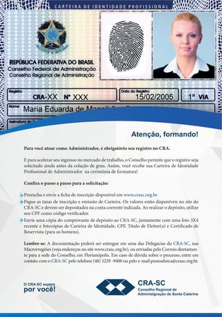!)
Para você atuar como Administrador, é obrigatório seu registro no CRA.
E para acelerar seu ingresso no mercado de trabalho, o Conselho permite que o registro seja
solicitado ainda antes da colação de grau. Assim, você recebe sua Carteira de Identidade
Profissional de Administrador na cerimônia de formatura!
Confira o passo a passo para a solicitação:
Preencha e envie a ficha de inscrição disponível em www.crasc.org.br.
Pague as taxas de inscrição e emissão de Carteira. Os valores estão disponíveis no site do
CRA-SC e devem ser depositados na conta corrente indicada. Ao realizar o depósito, utilize
seu CPF como código verificador.
Envie uma cópia do comprovante de depósito ao CRA-SC, juntamente com uma foto 3X4
recente e fotocópias de Carteira de Identidade, CPF, Título de Eleitor(a) e Certificado de
Reservista (para os homens).
Lembre-se: A documentação poderá ser entregue em uma das Delegacias do CRA-SC, nas
Macrorregiões (veja endereços no site www.crasc.org.br), ou enviadas pelo Correio diretamen-
te para a sede do Conselho, em Florianópolis. Em caso de dúvida sobre o processo, entre em
contato com o CRA-SC pelo telefone (48) 3229 -9400 ou pelo e-mail pessoafisica@crasc.org.br.
!"#$%&'()*'+,-$.'/)
0)12!341)#56#+-)
6'+)7'89/ 1'$5#:;')2#<='$-:).#
!.,=$=5"<+-%&').#)4-$"-)1-"-+=$-
12!341
 