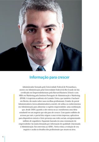 &
Informação para crescer
+,-#./012(
Administrador formado pela Universidade Federal de Pernambuco,
mestre em Administração pela Universidade Federal do Rio Grande do Sul,
certiﬁcado em Empreendedorismo pela Harvard Business School e com
MBA em Marketing pelo Instituto Português de Administração e Marketing
(IPAM). A trajetória acadêmica de Leandro Vieira, que também é bacharel
em Direito, diz muito sobre suas escolhas proﬁssionais. Criador do portal
Administradores (www.administradores.com.br), ele utiliza os conhecimentos
em Administração para alimentar o espírito empreendedor, uma combinação
que, desde 2004, quando o site entrou no ar, transformou uma ideia
estudantil em um negócio que não para de crescer. Com quatro milhões de
acessos por mês, o portal deu origem a uma revista impressa, aplicativos
para dispositivos móveis e forte presença nas redes sociais, arregimentando
milhões de seguidores. Expansão baseada em uma constatação do
empreendedor: há muita demanda por informação de qualidade relacionada
à Administração. Em entrevista ao ADM+, Vieira relata a evolução de seu
negócio e avalia os desaﬁos dos proﬁssionais que atuam na área.
 