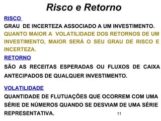 11
Risco e Retorno
RISCO
GRAU DE INCERTEZA ASSOCIADO A UM INVESTIMENTO.
QUANTO MAIOR A VOLATILIDADE DOS RETORNOS DE UM
INVESTIMENTO, MAIOR SERÁ O SEU GRAU DE RISCO E
INCERTEZA.
RETORNO
SÃO AS RECEITAS ESPERADAS OU FLUXOS DE CAIXA
ANTECIPADOS DE QUALQUER INVESTIMENTO.
VOLATILIDADE
QUANTIDADE DE FLUTUAÇÕES QUE OCORREM COM UMA
SÉRIE DE NÚMEROS QUANDO SE DESVIAM DE UMA SÉRIE
REPRESENTATIVA.
 