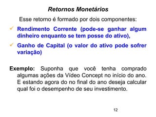 12
Retornos Monetários
Esse retorno é formado por dois componentes:
 Rendimento Corrente (pode-se ganhar algum
dinheiro enquanto se tem posse do ativo),
 Ganho de Capital (o valor do ativo pode sofrer
variação)
Exemplo: Suponha que você tenha comprado
algumas ações da Vídeo Concept no início do ano.
E estando agora do no final do ano deseja calcular
qual foi o desempenho de seu investimento.
 