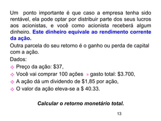 13
Um ponto importante é que caso a empresa tenha sido
rentável, ela pode optar por distribuir parte dos seus lucros
aos acionistas, e você como acionista receberá algum
dinheiro. Este dinheiro equivale ao rendimento corrente
da ação.
Outra parcela do seu retorno é o ganho ou perda de capital
com a ação.
Dados:
 Preço da ação: $37,
 Você vai comprar 100 ações » gasto total: $3.700,
 A ação dá um dividendo de $1,85 por ação,
 O valor da ação eleva-se a $ 40.33.
Calcular o retorno monetário total.
 