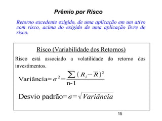 15
Prêmio por Risco
Retorno excedente exigido, de uma aplicação em um ativo
com risco, acima do exigido de uma aplicação livre de
risco.
Risco (Variabilidade dos Retornos)
Risco está associado a volatilidade do retorno dos
investimentos.
Variância= σ2
=
∑( Ri−R)2
n-1
Desvio padrão= σ=√Variância
 