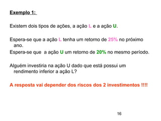 16
Exemplo 1:
Existem dois tipos de ações, a ação L e a ação U.
Espera-se que a ação L tenha um retorno de 25% no próximo
ano.
Espera-se que a ação U um retorno de 20% no mesmo período.
Alguém investiria na ação U dado que está possui um
rendimento inferior a ação L?
A resposta vai depender dos riscos dos 2 investimentos !!!!
 