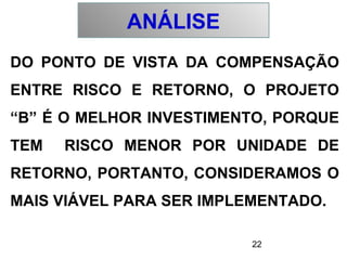 22
DO PONTO DE VISTA DA COMPENSAÇÃO
ENTRE RISCO E RETORNO, O PROJETO
“B” É O MELHOR INVESTIMENTO, PORQUE
TEM RISCO MENOR POR UNIDADE DE
RETORNO, PORTANTO, CONSIDERAMOS O
MAIS VIÁVEL PARA SER IMPLEMENTADO.
ANÁLISE
 
