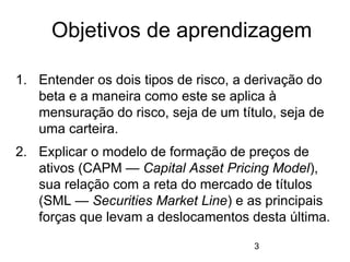 3
1. Entender os dois tipos de risco, a derivação do
beta e a maneira como este se aplica à
mensuração do risco, seja de um título, seja de
uma carteira.
2. Explicar o modelo de formação de preços de
ativos (CAPM — Capital Asset Pricing Model),
sua relação com a reta do mercado de títulos
(SML — Securities Market Line) e as principais
forças que levam a deslocamentos desta última.
Objetivos de aprendizagem
 