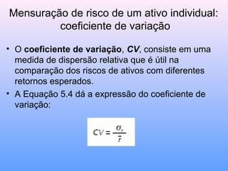 Mensuração de risco de um ativo individual:
coeficiente de variação
• O coeficiente de variação, CV, consiste em uma
medida de dispersão relativa que é útil na
comparação dos riscos de ativos com diferentes
retornos esperados.
• A Equação 5.4 dá a expressão do coeficiente de
variação:
 