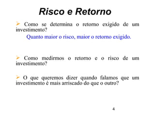 4
Risco e Retorno
 Como se determina o retorno exigido de um
investimento?
Quanto maior o risco, maior o retorno exigido.
 Como medirmos o retorno e o risco de um
investimento?
 O que queremos dizer quando falamos que um
investimento é mais arriscado do que o outro?
 