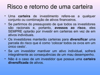 Risco e retorno de uma carteira
• Uma carteira de investimento refere-se a qualquer
conjunto ou combinação de ativos financeiros.
• Se partirmos do pressuposto de que todos os investidores
são racionais e, portanto, avessos ao risco, eles
SEMPRE optarão por investir em carteiras em vez de em
ativos individuais.
• Os investidores manterão carteiras para diversificar uma
parcela do risco que é como ‘colocar todos os ovos em um
único cesto’.
• Se um investidor mantiver um ativo individual, sofrerá
integralmente as consequências de um mau desempenho.
• Não é o caso de um investidor que possua uma carteira
diversificada de ativos.
 