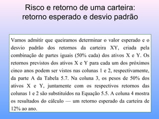 Vamos admitir que queiramos determinar o valor esperado e o
desvio padrão dos retornos da carteira XY, criada pela
combinação de partes iguais (50% cada) dos ativos X e Y. Os
retornos previstos dos ativos X e Y para cada um dos próximos
cinco anos podem ser vistos nas colunas 1 e 2, respectivamente,
da parte A da Tabela 5.7. Na coluna 3, os pesos de 50% dos
ativos X e Y, juntamente com os respectivos retornos das
colunas 1 e 2 são substituídos na Equação 5.5. A coluna 4 mostra
os resultados do cálculo — um retorno esperado da carteira de
12% ao ano.
Risco e retorno de uma carteira:
retorno esperado e desvio padrão
 