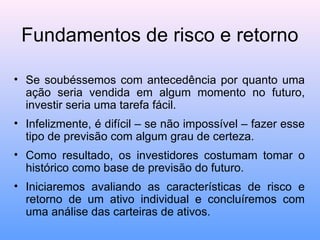 Fundamentos de risco e retorno
• Se soubéssemos com antecedência por quanto uma
ação seria vendida em algum momento no futuro,
investir seria uma tarefa fácil.
• Infelizmente, é difícil – se não impossível – fazer esse
tipo de previsão com algum grau de certeza.
• Como resultado, os investidores costumam tomar o
histórico como base de previsão do futuro.
• Iniciaremos avaliando as características de risco e
retorno de um ativo individual e concluíremos com
uma análise das carteiras de ativos.
 