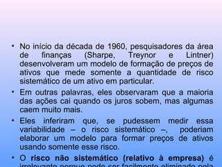 • No início da década de 1960, pesquisadores da área
de finanças (Sharpe, Treynor e Lintner)
desenvolveram um modelo de formação de preços de
ativos que mede somente a quantidade de risco
sistemático de um ativo em particular.
• Em outras palavras, eles observaram que a maioria
das ações cai quando os juros sobem, mas algumas
caem muito mais.
• Eles inferiram que, se pudessem medir essa
variabilidade – o risco sistemático –, poderiam
elaborar um modelo para formar preços de ativos
usando somente esse risco.
• O risco não sistemático (relativo à empresa) é
 