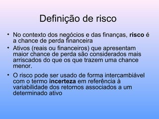 Definição de risco
• No contexto dos negócios e das finanças, risco é
a chance de perda financeira
• Ativos (reais ou financeiros) que apresentam
maior chance de perda são considerados mais
arriscados do que os que trazem uma chance
menor.
• O risco pode ser usado de forma intercambiável
com o termo incerteza em referência à
variabilidade dos retornos associados a um
determinado ativo
 