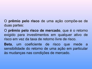O prêmio pelo risco de uma ação compõe-se de
duas partes:
O prêmio pelo risco de mercado, que é o retorno
exigido para investimentos em qualquer ativo de
risco em vez da taxa de retorno livre de risco.
Beta, um coeficiente de risco que mede a
sensibilidade do retorno de uma ação em particular
às mudanças nas condições de mercado.
 