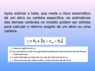 Após estimar o beta, que mede o risco sistemático
de um ativo ou carteira específica, as estimativas
das demais variáveis no modelo podem ser obtidas
para calcular o retorno exigido de um ativo ou uma
carteira.
 