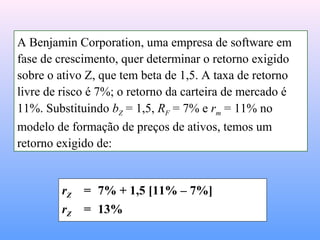 rZ = 7% + 1,5 [11% – 7%]
rZ = 13%
A Benjamin Corporation, uma empresa de software em
fase de crescimento, quer determinar o retorno exigido
sobre o ativo Z, que tem beta de 1,5. A taxa de retorno
livre de risco é 7%; o retorno da carteira de mercado é
11%. Substituindo bZ = 1,5, RF = 7% e rm = 11% no
modelo de formação de preços de ativos, temos um
retorno exigido de:
 