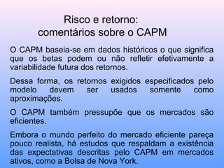 Risco e retorno:
comentários sobre o CAPM
O CAPM baseia-se em dados históricos o que significa
que os betas podem ou não refletir efetivamente a
variabilidade futura dos retornos.
Dessa forma, os retornos exigidos especificados pelo
modelo devem ser usados somente como
aproximações.
O CAPM também pressupõe que os mercados são
eficientes.
Embora o mundo perfeito do mercado eficiente pareça
pouco realista, há estudos que respaldam a existência
das expectativas descritas pelo CAPM em mercados
ativos, como a Bolsa de Nova York.
 