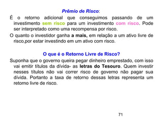 71
Prêmio de Risco:
É o retorno adicional que conseguimos passando de um
investimento sem risco para um investimento com risco. Pode
ser interpretado como uma recompensa por risco.
O quanto o investidor ganha a mais, em relação a um ativo livre de
risco,por estar investindo em um ativo com risco.
O que é o Retorno Livre de Risco?
Suponha que o governo queira pegar dinheiro emprestado, com isso
vai emitir títulos da dívida- as letras do Tesouro. Quem investir
nesses títulos não vai correr risco de governo não pagar sua
dívida. Portanto a taxa de retorno dessas letras representa um
retorno livre de risco.
 
