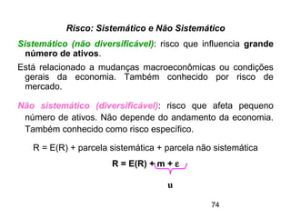 74
Risco: Sistemático e Não Sistemático
Sistemático (não diversificável): risco que influencia grande
número de ativos.
Está relacionado a mudanças macroeconômicas ou condições
gerais da economia. Também conhecido por risco de
mercado.
Não sistemático (diversificável): risco que afeta pequeno
número de ativos. Não depende do andamento da economia.
Também conhecido como risco específico.
R = E(R) + parcela sistemática + parcela não sistemática
R = E(R) + m + ε
u
 