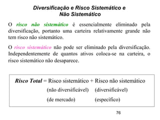 76
Diversificação e Risco Sistemático e
Não Sistemático
O risco não sistemático é essencialmente eliminado pela
diversificação, portanto uma carteira relativamente grande não
tem risco não sistemático.
O risco sistemático não pode ser eliminado pela diversificação.
Independentemente de quantos ativos coloca-se na carteira, o
risco sistemático não desaparece.
Risco Total = Risco sistemático + Risco não sistemático
(não diversificável)
(de mercado)
(diversificável)
(específico)
 