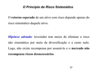 77
O Princípio do Risco Sistemático
O retorno esperado de um ativo com risco depende apenas do
risco sistemático daquele ativo.
Hipótese adotada: investidor tem meios de eliminar o risco
não sistemático por meio da diversificação e a custo nulo.
Logo, não existe recompensa por assumi-lo e o mercado não
recompensa riscos desnecessários.
 