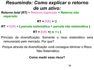 78
Resumindo: Como explicar o retorno
de um ativo:
Retorno total (RT) = Retorno esperado + Retorno não
esperado
RT = E(R) + U
RT = E(R) + ( parcela sistemática + parcela não sistemática )
RT = E(R) +( m + ε )
Princípio da diversificação: Somente o risco sistemático será
remunerado pelo mercado. Por que?
Porque através da diversificação você consegue eliminar o Risco
Não Sistemático.
Como medir esse risco?
 