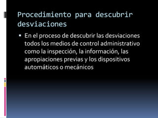 Procedimiento para descubrir
desviaciones
 En el proceso de descubrir las desviaciones
  todos los medios de control administrativo
  como la inspección, la información, las
  apropiaciones previas y los dispositivos
  automáticos o mecánicos
 