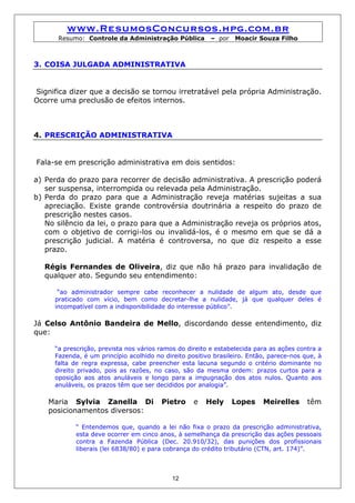 www.ResumosConcursos.hpg.com.br
      Resumo: Controle da Administração Pública          – por   Moacir Souza Filho



3. COISA JULGADA ADMINISTRATIVA


Significa dizer que a decisão se tornou irretratável pela própria Administração.
Ocorre uma preclusão de efeitos internos.



4. PRESCRIÇÃO ADMINISTRATIVA


Fala-se em prescrição administrativa em dois sentidos:

a) Perda do prazo para recorrer de decisão administrativa. A prescrição poderá
   ser suspensa, interrompida ou relevada pela Administração.
b) Perda do prazo para que a Administração reveja matérias sujeitas a sua
   apreciação. Existe grande controvérsia doutrinária a respeito do prazo de
   prescrição nestes casos.
   No silêncio da lei, o prazo para que a Administração reveja os próprios atos,
   com o objetivo de corrigi-los ou invalidá-los, é o mesmo em que se dá a
   prescrição judicial. A matéria é controversa, no que diz respeito a esse
   prazo.

  Régis Fernandes de Oliveira, diz que não há prazo para invalidação de
  qualquer ato. Segundo seu entendimento:

      “ao administrador sempre cabe reconhecer a nulidade de algum ato, desde que
     praticado com vício, bem como decretar-lhe a nulidade, já que qualquer deles é
     incompatível com a indisponibilidade do interesse público”.

Já Celso Antônio Bandeira de Mello, discordando desse entendimento, diz
que:

     “a prescrição, prevista nos vários ramos do direito e estabelecida para as ações contra a
     Fazenda, é um princípio acolhido no direito positivo brasileiro. Então, parece-nos que, à
     falta de regra expressa, cabe preencher esta lacuna segundo o critério dominante no
     direito privado, pois as razões, no caso, são da mesma ordem: prazos curtos para a
     oposição aos atos anuláveis e longo para a impugnação dos atos nulos. Quanto aos
     anuláveis, os prazos têm que ser decididos por analogia”.

    Maria Sylvia Zanella Di             Pietro     e   Hely      Lopes    Meirelles      têm
    posicionamentos diversos:

            “ Entendemos que, quando a lei não fixa o prazo da prescrição administrativa,
            esta deve ocorrer em cinco anos, à semelhança da prescrição das ações pessoais
            contra a Fazenda Pública (Dec. 20.910/32), das punições dos profissionais
            liberais (lei 6838/80) e para cobrança do crédito tributário (CTN, art. 174)”.



                                            12
 