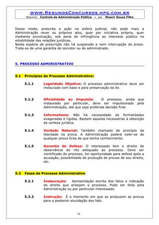 www.ResumosConcursos.hpg.com.br
      Resumo: Controle da Administração Pública   – por   Moacir Souza Filho



Desse modo, prescrita a ação na esfera judicial, não pode mais a
Administração rever os próprios atos, quer por iniciativa própria, quer
mediante provocação, sob pena de infringência ao interesse público na
estabilidade das relações jurídicas.
Nesta espécie de prescrição não há suspensão e nem interrupção do prazo.
Trata-se de uma garantia do servidor ou do administrado.



5. PROCESSO ADMINISTRATIVO


5.1   Princípios do Processo Administrativo:

      5.1.1     Legalidade Objetiva: O processo administrativo deve ser
                instaurado com base e para preservação da lei.


      5.1.2     Oficialidade ou Impulsão:          O processo, ainda que
                instaurado por particular, deve ser impulsionado pela
                Administração, até que seja proferida decisão final.

      5.1.3     Informalismo: Não há necessidade de formalidades
                exageradas e rígidas. Bastam aquelas necessárias à obtenção
                da certeza jurídica.

      5.1.4     Verdade Material: Também chamado de princípio da
                liberdade na prova. A Administração poderá valer-se de
                qualquer prova lícita de que tenha conhecimento.

      5.1.5     Garantia de Defesa: O interessado tem o direito de
                observância do rito adequado ao processo. Deve ser
                cientificado do processo, ter oportunidade para defesa após a
                acusação, possibilidade de produção de provas de seu direito,
                etc.


5.2   Fases do Processo Administrativo

      5.2.1     Instauração:    Apresentação escrita dos fatos e indicação
                do direito que ensejam o processo. Pode ser feita pela
                Administração ou por particular interessado.

      5.2.2     Instrução: É o momento em que se produzem as provas
                para a posterior elucidação dos fato.



                                     13
 