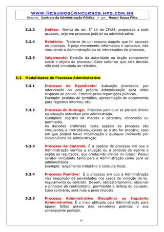 www.ResumosConcursos.hpg.com.br
      Resumo: Controle da Administração Pública   – por   Moacir Souza Filho



      5.2.3     Defesa: Deriva do art. 5o LV da CF/88, propiciada a todo
                acusado, seja em processo judicial ou administrativo.

      5.2.4     Relatório: Trata-se de um resumo daquilo que foi apurado
                no processo. É peça meramente informativa e opinativa, não
                vinculando a Administração ou os interessados no processo.

      5.2.5     Julgamento: Decisão da autoridade ou órgão competente
                sobre o objeto do processo. Cabe salientar que esta decisão
                não está vinculada ao relatório.


5.3   Modalidades de Processo Administrativo

      5.3.1     Processo de Expediente: Autuação provocada por
                interessado ou pela própria Administração para obter
                resposta ao pedido. Tramita pelas repartições públicas.
                Exemplo: pedidos de certidões, apresentação de documentos
                para registros internos, etc.

      5.3.2     Processo de Outorga: Processo pelo qual se pleiteia direito
                ou situação individual pelo administrado.
                Exemplos: registro de marcas e patentes, concessão ou
                permissão.
                As decisões proferidas nesta espécie de processo são
                vinculantes e irretratáveis, exceto se o ato for precário, caso
                em que poderá haver modificação a qualquer momento por
                conveniência da Administração.

      5.3.3     Processo de Controle: É a espécie de processo em que a
                Administração verifica a situação ou a conduta do agente e
                expõe os resultados, que produzirão efeitos no futuro. Possui
                caráter vinculante tanto para a Administração como para os
                administrados.
                Exemplo: lançamento tributário e consulta fiscal.

      5.3.4     Processo Punitivo: É o processo em que a Administração
                visa imposição de penalidades nos casos de violação de lei,
                regulamento ou contrato. Devem, obrigatoriamente, observar
                o princípio do contraditório, permitindo a defesa do acusado.
                Caso contrário, será nula a pena imposta.

      5.3.5     Processo Administrativo Disciplinar ou Inquérito
                Administrativo: É o meio utilizado pela Administração para
                apurar faltas graves dos servidores públicos e sua
                conseqüente punição.


                                     14
 