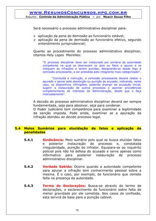 www.ResumosConcursos.hpg.com.br
      Resumo: Controle da Administração Pública        – por   Moacir Souza Filho



              Será necessário o processo administrativo disciplinar para:

                aplicação da pena de demissão ao funcionário estável;
                aplicação da pena de demissão ao funcionário efetivo, segundo
                entendimento jurisprudencial;

              Quanto ao procedimento do processo administrativo disciplinar,
              citamos Hely Lopes Meirelles:

                   “O processo disciplinar deve ser instaurado por portaria da autoridade
                   competente na qual se descrevam os atos ou fatos a apurar e se
                   indiquem as infrações a serem punidas, designando-se desde logo a
                   comissão processante, a ser presidida pelo integrante mais categorizado”.

                          “Concluída a instrução, a comissão processante deverá relatar o
                   apurado e opinar pela absolvição ou punição do acusado, indicando, neste
                   caso, os dispositivos infringidos, podendo divergir da acusação inicial,
                   sugerir a instauração de outros processos e apontar providências
                   complementares de interesse da Administração, desde que o faça
                   motivadamente”.

              A decisão do processo administrativo disciplinar deverá ser sempre
              fundamentada, seja para absolver, seja para condenar.
              O Poder Judiciário tem competência para examinar a legitimidade
              da sanção imposta. Pode ainda, examinar se a apuração da
              infração atendeu ao devido processo legal.


5.4   Meios Sumários          para    elucidação       de   fatos    e    aplicação     de
      penalidades

      5.4.1        Sindicância: Meio sumário pelo qual se busca elucidar fatos
                   e posterior instauração de processo e, constatada
                   irregularidade, punição do infrator. Equipara-se ao inquérito
                   policial pois não há defesa do acusado e serve apenas como
                   informativo para posterior instauração de processo
                   administrativo disciplinar.

      5.4.2        Verdade Sabida: Ocorre quando a autoridade competente
                   para apurar a infração tem conhecimento pessoal sobre a
                   mesma. É o caso, por exemplo, de funcionário que comete
                   falta na presença da autoridade.

      5.4.3        Termo de Declarações: Busca-se através do termo de
                   declarações, o esclarecimento do funcionário sobre falta de
                   menor gravidade por ele cometida. Nos casos de confissão,
                   esta servirá de base para a punição cabível.



                                           15
 