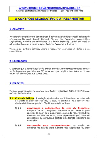 www.ResumosConcursos.hpg.com.br
      Resumo: Controle da Administração Pública   – por   Moacir Souza Filho



      O CONTROLE LEGISLATIVO OU PARLAMENTAR


1. CONCEITO


 O controle legislativo ou parlamentar é aquele exercido pelo Poder Legislativo
(Congresso Nacional, Senado Federal, Câmara dos Deputados, Assembléias
Legislativas, Câmara de Vereadores e Câmara Distrital), tendo em vista a
administração desempenhada pelos Poderes Executivo e Judiciário.

Trata-se de controle político, visando resguardar interesses do Estado e da
comunidade.



2. LIMITAÇÕES


O controle que o Poder Legislativo exerce sobre a Administração Pública limita-
se às hipóteses previstas na CF, uma vez que implica interferência de um
Poder nas atribuições dos outros dois.



3. ESPÉCIES


Existem duas espécies de controle pelo Poder Legislativo: O Controle Político e
o Controle Financeiro.

3.1   Controle Político: Apreciação de decisões administrativas, inclusive sob
      o aspecto da discricionariedade, ou seja, da oportunidade e conveniência
      diante do interesse público. São hipóteses de controle:

      3.1.1      Aprovações e autorizações de atos do Executivo:
                 competência do Congresso Nacional e do Senado para
                 apreciar (a priori ou a posteriori) os atos do Poder Executivo.
                 Havendo decisão favorável, esta expressa-se por meio de
                 autorização ou aprovação contida em decreto-legislativo ou
                 resolução.

      3.1.2      Convocação para comparecimento: convocação de
                 Ministros de Estado pela Câmara dos Deputados ou pelo


                                      16
 