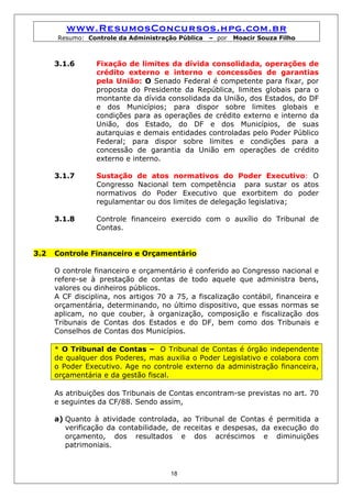 www.ResumosConcursos.hpg.com.br
      Resumo: Controle da Administração Pública   – por   Moacir Souza Filho



      3.1.6      Fixação de limites da dívida consolidada, operações de
                 crédito externo e interno e concessões de garantias
                 pela União: O Senado Federal é competente para fixar, por
                 proposta do Presidente da República, limites globais para o
                 montante da dívida consolidada da União, dos Estados, do DF
                 e dos Municípios; para dispor sobre limites globais e
                 condições para as operações de crédito externo e interno da
                 União, dos Estado, do DF e dos Municípios, de suas
                 autarquias e demais entidades controladas pelo Poder Público
                 Federal; para dispor sobre limites e condições para a
                 concessão de garantia da União em operações de crédito
                 externo e interno.

      3.1.7      Sustação de atos normativos do Poder Executivo: O
                 Congresso Nacional tem competência para sustar os atos
                 normativos do Poder Executivo que exorbitem do poder
                 regulamentar ou dos limites de delegação legislativa;

      3.1.8      Controle financeiro exercido com o auxílio do Tribunal de
                 Contas.


3.2   Controle Financeiro e Orçamentário

      O controle financeiro e orçamentário é conferido ao Congresso nacional e
      refere-se à prestação de contas de todo aquele que administra bens,
      valores ou dinheiros públicos.
      A CF disciplina, nos artigos 70 a 75, a fiscalização contábil, financeira e
      orçamentária, determinando, no último dispositivo, que essas normas se
      aplicam, no que couber, à organização, composição e fiscalização dos
      Tribunais de Contas dos Estados e do DF, bem como dos Tribunais e
      Conselhos de Contas dos Municípios.

      * O Tribunal de Contas – O Tribunal de Contas é órgão independente
      de qualquer dos Poderes, mas auxilia o Poder Legislativo e colabora com
      o Poder Executivo. Age no controle externo da administração financeira,
      orçamentária e da gestão fiscal.

      As atribuições dos Tribunais de Contas encontram-se previstas no art. 70
      e seguintes da CF/88. Sendo assim,

      a) Quanto à atividade controlada, ao Tribunal de Contas é permitida a
         verificação da contabilidade, de receitas e despesas, da execução do
         orçamento, dos resultados e dos acréscimos e diminuições
         patrimoniais.


                                       18
 