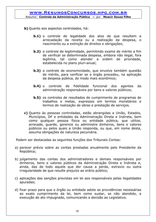 www.ResumosConcursos.hpg.com.br
      Resumo: Controle da Administração Pública   – por   Moacir Souza Filho



     b) Quanto aos aspectos controlados, há:

           b.1) o controle de legalidade dos atos de que resultem a
                arrecadação da receita ou a realização da despesa, o
                nascimento ou a extinção de direitos e obrigações;

           b.2) o controle de legitimidade, permitindo exame de mérito a fim
                de verificar se determinada despesa, embora não ilegal, fora
                legítima, tal como atender a ordem de prioridade,
                estabelecida no plano pluri-anual;

           b.3) o controle de economicidade, que envolve também questão
                de mérito, para verificar se o órgão procedeu, na aplicação
                da despesa pública, de modo mais econômico;

           b.4) o controle de fidelidade funcional dos agentes                 da
                administração responsáveis por bens e valores públicos;

           b.5) os controles de resultados de cumprimento de programas de
                trabalhos e metas, expressos em termos monetários e
                termos de realização de obras e prestação de serviços.

     c) Quanto às pessoas controladas, estão abrangidas a União, Estados,
        Municípios, DF e entidades da Administração Direta e Indireta, bem
        como qualquer pessoa física ou entidade pública, que utilize,
        arrecade, guarde, gerencie ou administre dinheiros, bens e valores
        públicos ou pelos quais a União responda, ou que, em nome desta,
        assuma obrigações de natureza pecuniária.

Podem ser destacadas as seguintes funções dos Tribunais Contas:

a) parecer prévio sobre as contas prestadas anualmente pelo Presidente da
   República;

b) julgamento das contas dos administradores e demais responsáveis por
   dinheiros, bens e valores públicos da Administração Direta e Indireta e,
   ainda, das de todo aquele que der causa a perda, extravio ou outra
   irregularidade de que resulte prejuízo ao erário público;

c) aplicações das sanções previstas em lei aos responsáveis pelas ilegalidades
   apuradas;

d) fixar prazo para que o órgão ou entidade adote as providências necessárias
   ao exato cumprimento da lei, bem como sustar, se não atendido, a
   execução do ato impugnado, comunicando a decisão ao Legislativo.



                                     19
 