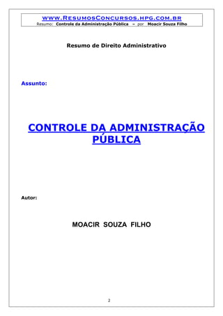 www.ResumosConcursos.hpg.com.br
     Resumo: Controle da Administração Pública   – por   Moacir Souza Filho




                  Resumo de Direito Administrativo




Assunto:




  CONTROLE DA ADMINISTRAÇÃO
           PÚBLICA




Autor:




                    MOACIR SOUZA FILHO




                                    2
 