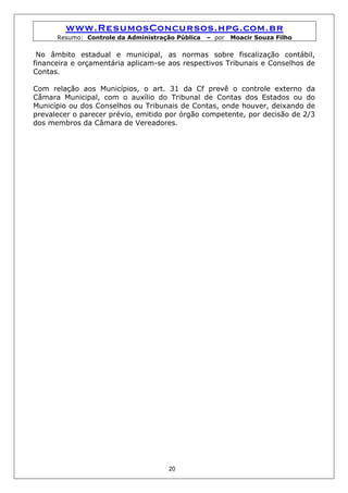 www.ResumosConcursos.hpg.com.br
      Resumo: Controle da Administração Pública   – por   Moacir Souza Filho

 No âmbito estadual e municipal, as normas sobre fiscalização contábil,
financeira e orçamentária aplicam-se aos respectivos Tribunais e Conselhos de
Contas.

Com relação aos Municípios, o art. 31 da Cf prevê o controle externo da
Câmara Municipal, com o auxílio do Tribunal de Contas dos Estados ou do
Município ou dos Conselhos ou Tribunais de Contas, onde houver, deixando de
prevalecer o parecer prévio, emitido por órgão competente, por decisão de 2/3
dos membros da Câmara de Vereadores.




                                     20
 